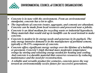 ! Concrete is in tune with the environment. From an environmental
standpoint, concrete has a lot to offer.
! The ingredients of concrete (water, aggregate, and cement) are abundant.
Concrete can be made from local resources and processed near a jobsite.
! Concrete is an ideal medium for recycling waste or industrial byproducts.
Many materials that would end up in landfills can be used instead to make
concrete.
! Concrete is modest in its energy needs and generous in its payback. The
only energy intensive demand is in the manufacture of portland cement,
typically a 10-15% component of concrete.
! Concrete offers significant energy savings over the lifetime of a building
or pavement. Concrete’s high thermal mass moderates temperature
swings by storing and releasing energy needed for heating and cooling.
And concrete is a durable material that conserves resources by reducing
maintenance and the need for reconstruction.
! A reliable and versatile product for centuries, concrete paves the way
toward an environmentally secure future for successive generations.
 