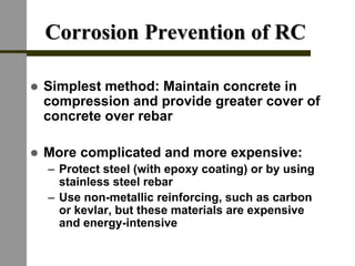Corrosion Prevention of RCCorrosion Prevention of RC
! Simplest method: Maintain concrete in
compression and provide greater cover of
concrete over rebar
! More complicated and more expensive:
– Protect steel (with epoxy coating) or by using
stainless steel rebar
– Use non-metallic reinforcing, such as carbon
or kevlar, but these materials are expensive
and energy-intensive
 