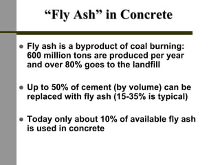 ““Fly Ash” in ConcreteFly Ash” in Concrete
! Fly ash is a byproduct of coal burning:
600 million tons are produced per year
and over 80% goes to the landfill
! Up to 50% of cement (by volume) can be
replaced with fly ash (15-35% is typical)
! Today only about 10% of available fly ash
is used in concrete
 