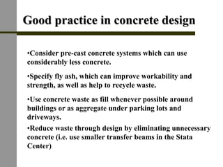 Good practice in concrete designGood practice in concrete design
•Reduce waste through design by eliminating unnecessary
concrete (i.e. use smaller transfer beams in the Stata
Center)
•Use concrete waste as fill whenever possible around
buildings or as aggregate under parking lots and
driveways.
•Specify fly ash, which can improve workability and
strength, as well as help to recycle waste.
•Consider pre-cast concrete systems which can use
considerably less concrete.
 