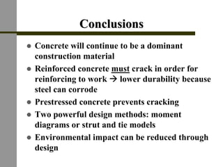ConclusionsConclusions
! Concrete will continue to be a dominant
construction material
! Reinforced concrete must crack in order for
reinforcing to work " lower durability because
steel can corrode
! Prestressed concrete prevents cracking
! Two powerful design methods: moment
diagrams or strut and tie models
! Environmental impact can be reduced through
design
 