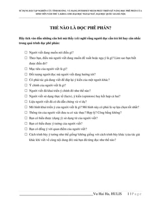 S   D NG BÀI T P NGHIÊN C U TÌNH HU NG VÀ M NG INTERNET NH M PHÁT TRI N K NĂNG                     C PHÊ PHÁN C A
                SINH VIÊN NĂM TH 3, KHOA ANH ( I H C NGO I NG ,             I H C QU C GIA HÀ N I)
_____________________________________________________________________________________________________________________




                             TH NÀO LÀ                       C PHÊ PHÁN?

Hãy tick vào u nh ng câu h i mà th y (cô) nghĩ r ng ngư i                         c c n tr l i hay cân nh c
trong quá trình c phê phán:

         Ngư i vi t ang mu n nói i u gì?
         Theo b n, i u mà ngư i vi t ang mu n                  xu t ho c ng ý là gì? Làm sao b n bi t
           ư c i u ó?
         M c tiêu c a ngư i vi t là gì?
             i tư ng ngư i       c mà ngư i vi t ang hư ng t i?
         Có ph i tác gi       ang vi t       áp l i ý ki n c a m t ngư i khác?
         Ý chính c a ngư i vi t là gì?
         Ngư i vi t ã khai tri n ý chính ó như th nào?
         Ngư i vi t s d ng th c t (facts), ý ki n (opinions) hay k t h p c hai?
         Li u ngư i vi t ã có            d n ch ng và ví d ?
         Mô hình khai tri n ý c a ngư i vi t là gì? Mô hình này có ph i là s l a ch n t t nh t?
         Thông tin c a ngư i vi t ưa ra có xác th c? H p lý? Công b ng không?
         B n có hi u ư c (d ng ý) s d ng t c a ngư i vi t?
         B n có hi u ư c ý tư ng c a ngư i vi t?
         B n có       ng ý v i quan i m c a ngư i vi t?
         Cách trình bày ý tư ng như th gi ng/ không gi ng v i cách trình bày khác (c a tác gi
         khác khi vi t v cùng n i dung ó) mà b n ã t ng                   c như th nào?




________________________________________Vu Hai Ha, HULIS                                               1|Page
 