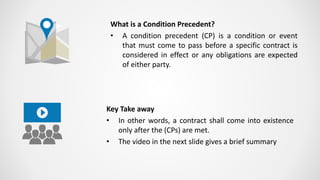 What is a Condition Precedent?
• A condition precedent (CP) is a condition or event
that must come to pass before a specific contract is
considered in effect or any obligations are expected
of either party.
Key Take away
• In other words, a contract shall come into existence
only after the (CPs) are met.
• The video in the next slide gives a brief summary
 