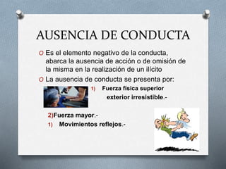 AUSENCIA DE CONDUCTA
O Es el elemento negativo de la conducta,
abarca la ausencia de acción o de omisión de
la misma en la realización de un ilícito
O La ausencia de conducta se presenta por:
1) Fuerza física superior
exterior irresistible.-
2)Fuerza mayor.-
1) Movimientos reflejos.-
 