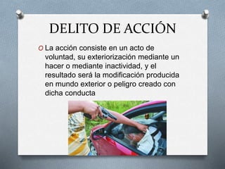 DELITO DE ACCIÓN
O La acción consiste en un acto de
voluntad, su exteriorización mediante un
hacer o mediante inactividad, y el
resultado será la modificación producida
en mundo exterior o peligro creado con
dicha conducta
 