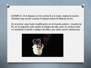 EJEMPLO: Si A dispara un tiro contra B y lo mata, realiza la acción.
También hay acción cuando A dispara sobre B fallando el tiro.
En el primer caso hubo modificación en el mundo exterior (muerte de
B), en el segundo solo existió el peligro de ella, pero en ambos hubo
un resultado (muerte o peligro de ella) y por tanto acción delictuosa)
 