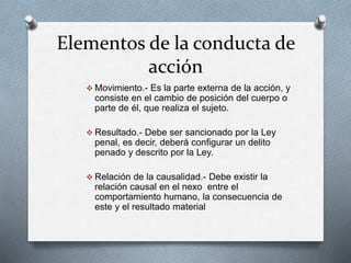 Elementos de la conducta de
acción
 Movimiento.- Es la parte externa de la acción, y
consiste en el cambio de posición del cuerpo o
parte de él, que realiza el sujeto.
 Resultado.- Debe ser sancionado por la Ley
penal, es decir, deberá configurar un delito
penado y descrito por la Ley.
 Relación de la causalidad.- Debe existir la
relación causal en el nexo entre el
comportamiento humano, la consecuencia de
este y el resultado material
 