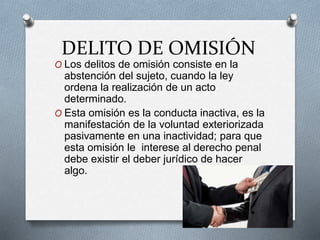 DELITO DE OMISIÓN
O Los delitos de omisión consiste en la
abstención del sujeto, cuando la ley
ordena la realización de un acto
determinado.
O Esta omisión es la conducta inactiva, es la
manifestación de la voluntad exteriorizada
pasivamente en una inactividad; para que
esta omisión le interese al derecho penal
debe existir el deber jurídico de hacer
algo.
 