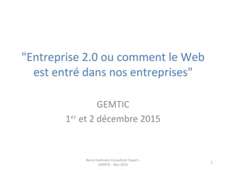 "Entreprise	
  2.0	
  ou	
  comment	
  le	
  Web	
  
est	
  entré	
  dans	
  nos	
  entreprises"	
  
	
  
GEMTIC	
  
1er	
  et	
  2	
  décembre	
  2015	
  
Remy	
  Exelmans	
  Consultant	
  Expert	
  -­‐	
  
GEMTIC	
  -­‐	
  Nov	
  2015	
  
1	
  
 