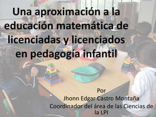 Una aproximación a la
educación matemática de
 licenciadas y licenciados
   en pedagogía infantil


                          Por
             Jhonn Edgar Castro Montaña
         Coordinador del área de las Ciencias de
                         la LPI
 