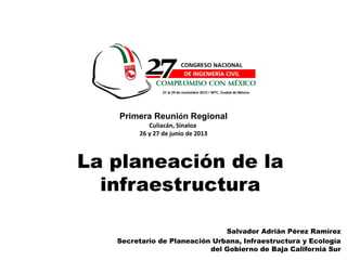 1
Salvador Adrián Pérez Ramírez
Secretario de Planeación Urbana, Infraestructura y Ecología
del Gobierno de Baja California Sur
La planeación de la
infraestructura
Primera Reunión Regional
Culiacán, Sinaloa
26 y 27 de junio de 2013
 