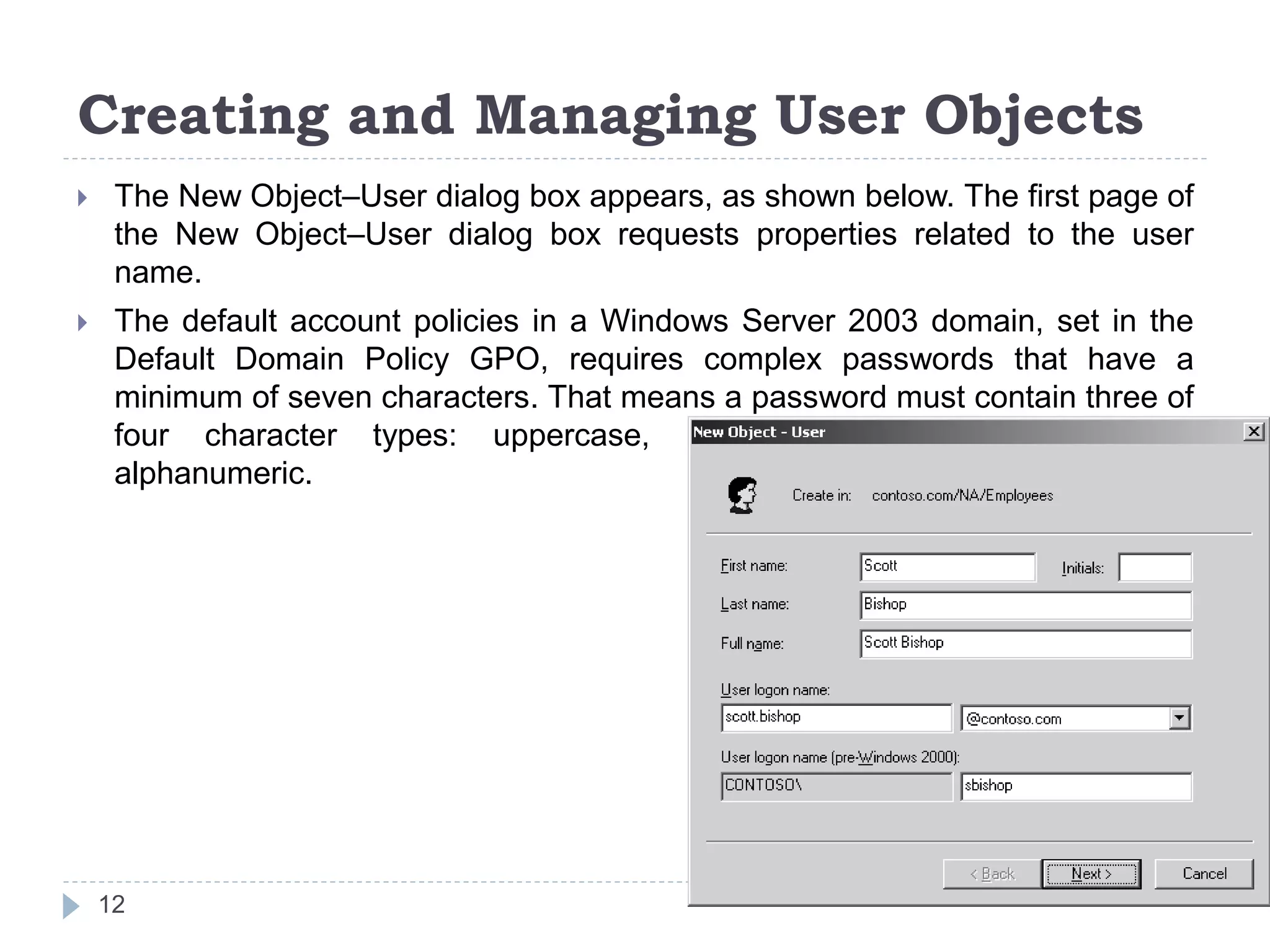 Creating and Managing User Objects
 The New Object–User dialog box appears, as shown below. The first page of
the New Object–User dialog box requests properties related to the user
name.
 The default account policies in a Windows Server 2003 domain, set in the
Default Domain Policy GPO, requires complex passwords that have a
minimum of seven characters. That means a password must contain three of
four character types: uppercase, lower-case, numeric, and non-
alphanumeric.
12
 
