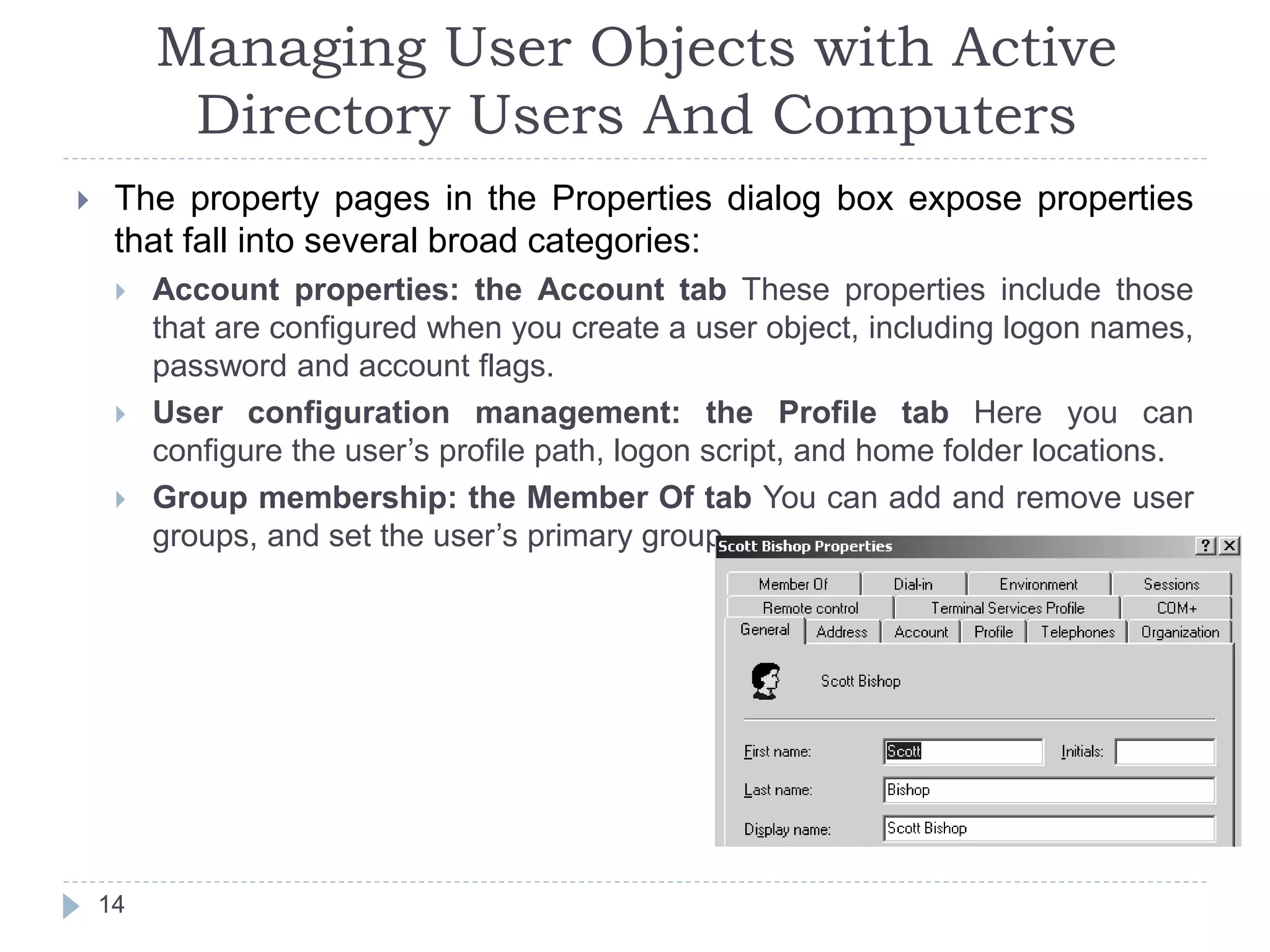 Managing User Objects with Active
Directory Users And Computers
 The property pages in the Properties dialog box expose properties
that fall into several broad categories:
 Account properties: the Account tab These properties include those
that are configured when you create a user object, including logon names,
password and account flags.
 User configuration management: the Profile tab Here you can
configure the user’s profile path, logon script, and home folder locations.
 Group membership: the Member Of tab You can add and remove user
groups, and set the user’s primary group.
14
 