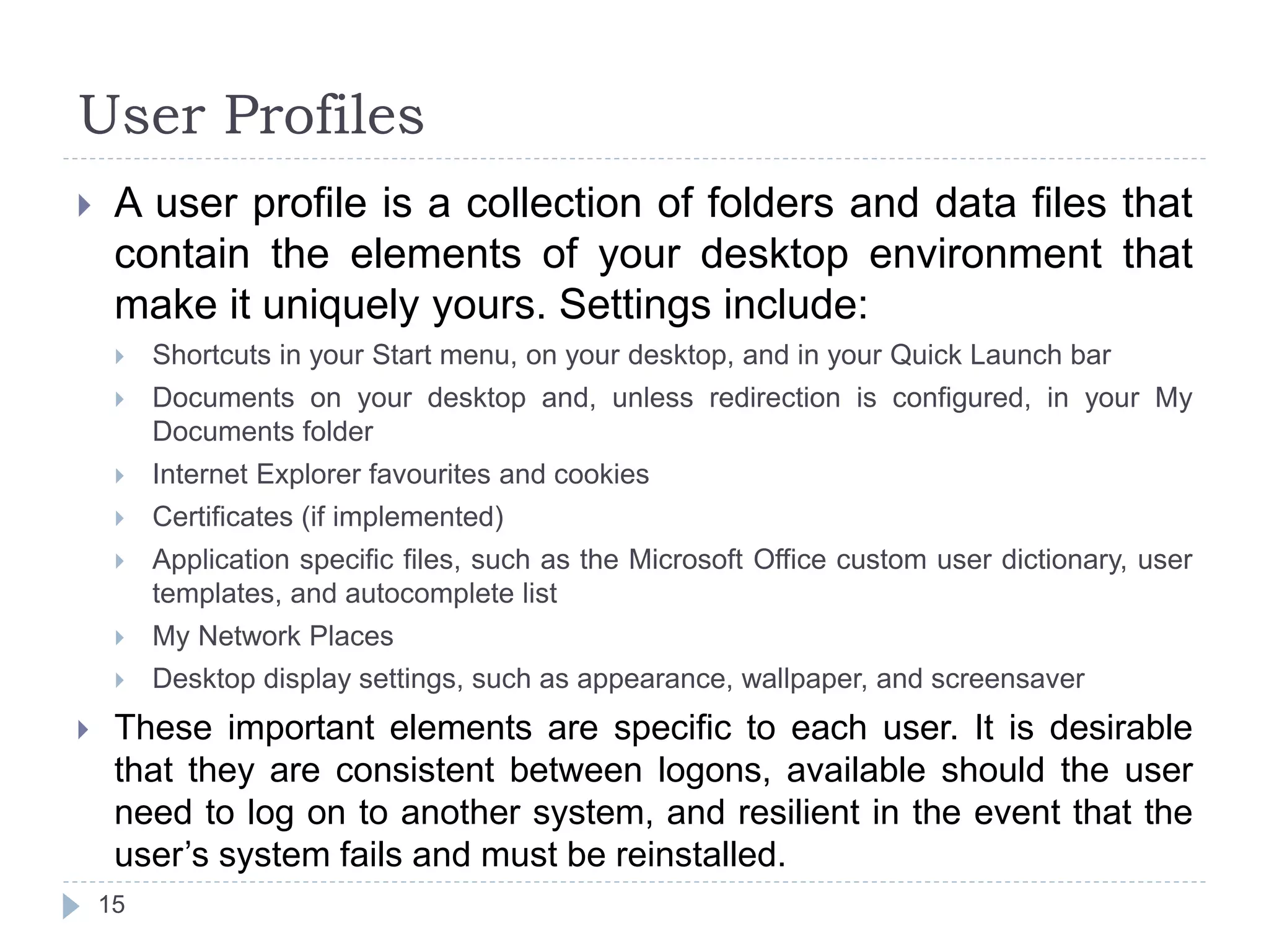 User Profiles
 A user profile is a collection of folders and data files that
contain the elements of your desktop environment that
make it uniquely yours. Settings include:
 Shortcuts in your Start menu, on your desktop, and in your Quick Launch bar
 Documents on your desktop and, unless redirection is configured, in your My
Documents folder
 Internet Explorer favourites and cookies
 Certificates (if implemented)
 Application specific files, such as the Microsoft Office custom user dictionary, user
templates, and autocomplete list
 My Network Places
 Desktop display settings, such as appearance, wallpaper, and screensaver
 These important elements are specific to each user. It is desirable
that they are consistent between logons, available should the user
need to log on to another system, and resilient in the event that the
user’s system fails and must be reinstalled.
15
 