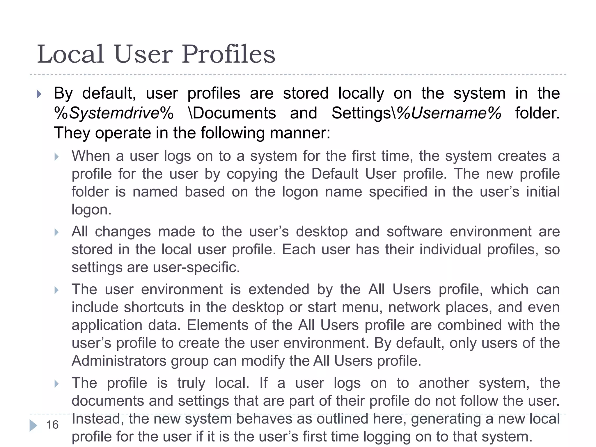 Local User Profiles
 By default, user profiles are stored locally on the system in the
%Systemdrive% Documents and Settings%Username% folder.
They operate in the following manner:
 When a user logs on to a system for the first time, the system creates a
profile for the user by copying the Default User profile. The new profile
folder is named based on the logon name specified in the user’s initial
logon.
 All changes made to the user’s desktop and software environment are
stored in the local user profile. Each user has their individual profiles, so
settings are user-specific.
 The user environment is extended by the All Users profile, which can
include shortcuts in the desktop or start menu, network places, and even
application data. Elements of the All Users profile are combined with the
user’s profile to create the user environment. By default, only users of the
Administrators group can modify the All Users profile.
 The profile is truly local. If a user logs on to another system, the
documents and settings that are part of their profile do not follow the user.
Instead, the new system behaves as outlined here, generating a new local
profile for the user if it is the user’s first time logging on to that system.
16
 