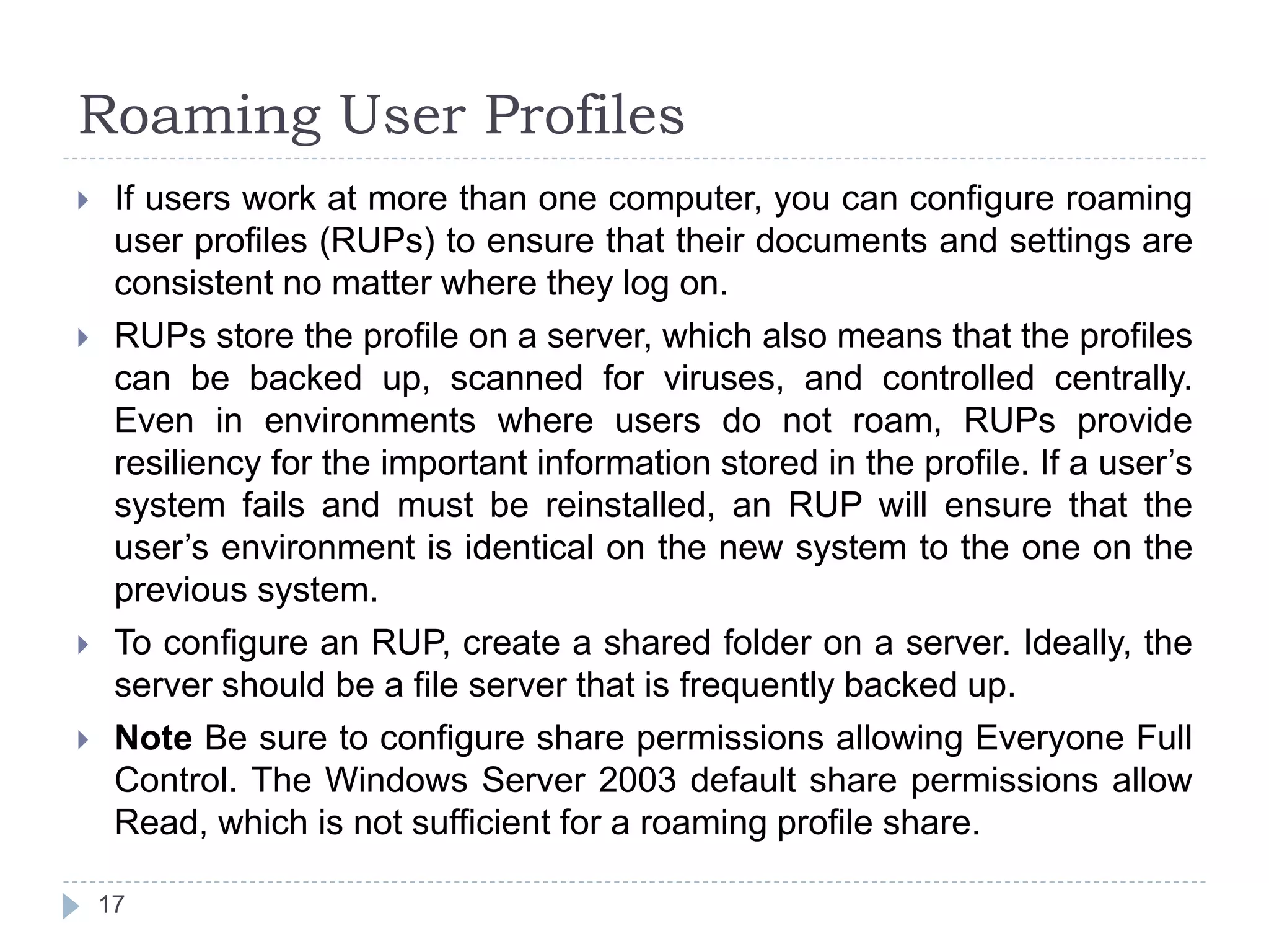 Roaming User Profiles
 If users work at more than one computer, you can configure roaming
user profiles (RUPs) to ensure that their documents and settings are
consistent no matter where they log on.
 RUPs store the profile on a server, which also means that the profiles
can be backed up, scanned for viruses, and controlled centrally.
Even in environments where users do not roam, RUPs provide
resiliency for the important information stored in the profile. If a user’s
system fails and must be reinstalled, an RUP will ensure that the
user’s environment is identical on the new system to the one on the
previous system.
 To configure an RUP, create a shared folder on a server. Ideally, the
server should be a file server that is frequently backed up.
 Note Be sure to configure share permissions allowing Everyone Full
Control. The Windows Server 2003 default share permissions allow
Read, which is not sufficient for a roaming profile share.
17
 