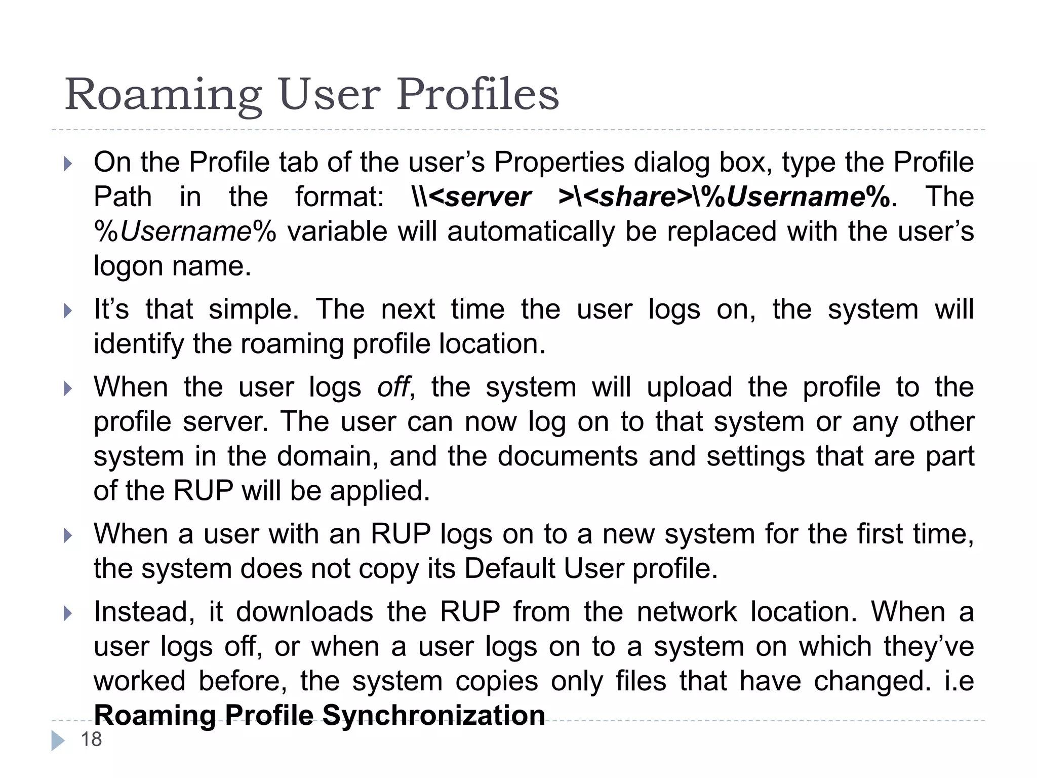 Roaming User Profiles
 On the Profile tab of the user’s Properties dialog box, type the Profile
Path in the format: <server ><share>%Username%. The
%Username% variable will automatically be replaced with the user’s
logon name.
 It’s that simple. The next time the user logs on, the system will
identify the roaming profile location.
 When the user logs off, the system will upload the profile to the
profile server. The user can now log on to that system or any other
system in the domain, and the documents and settings that are part
of the RUP will be applied.
 When a user with an RUP logs on to a new system for the first time,
the system does not copy its Default User profile.
 Instead, it downloads the RUP from the network location. When a
user logs off, or when a user logs on to a system on which they’ve
worked before, the system copies only files that have changed. i.e
Roaming Profile Synchronization
18
 