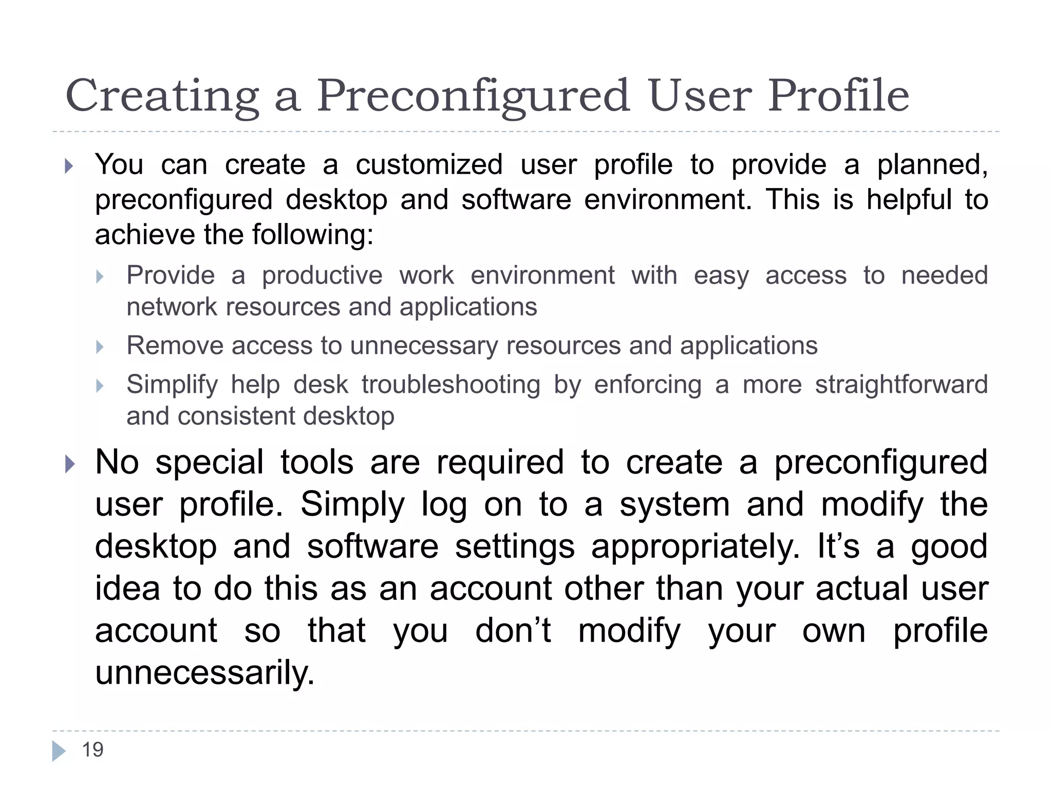 Creating a Preconfigured User Profile
 You can create a customized user profile to provide a planned,
preconfigured desktop and software environment. This is helpful to
achieve the following:
 Provide a productive work environment with easy access to needed
network resources and applications
 Remove access to unnecessary resources and applications
 Simplify help desk troubleshooting by enforcing a more straightforward
and consistent desktop
 No special tools are required to create a preconfigured
user profile. Simply log on to a system and modify the
desktop and software settings appropriately. It’s a good
idea to do this as an account other than your actual user
account so that you don’t modify your own profile
unnecessarily.
19
 