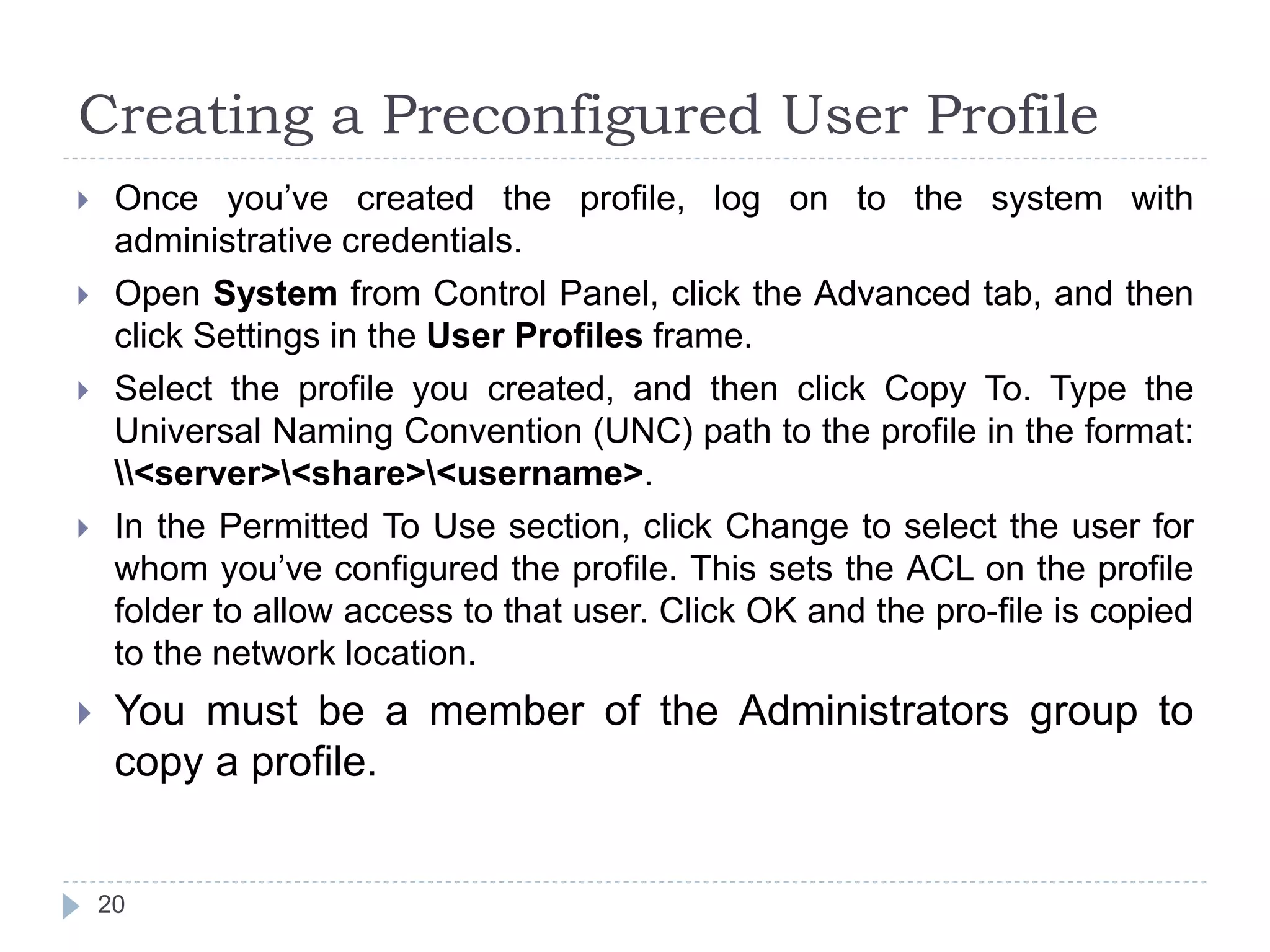 Creating a Preconfigured User Profile
 Once you’ve created the profile, log on to the system with
administrative credentials.
 Open System from Control Panel, click the Advanced tab, and then
click Settings in the User Profiles frame.
 Select the profile you created, and then click Copy To. Type the
Universal Naming Convention (UNC) path to the profile in the format:
<server><share><username>.
 In the Permitted To Use section, click Change to select the user for
whom you’ve configured the profile. This sets the ACL on the profile
folder to allow access to that user. Click OK and the pro-file is copied
to the network location.
 You must be a member of the Administrators group to
copy a profile.
20
 