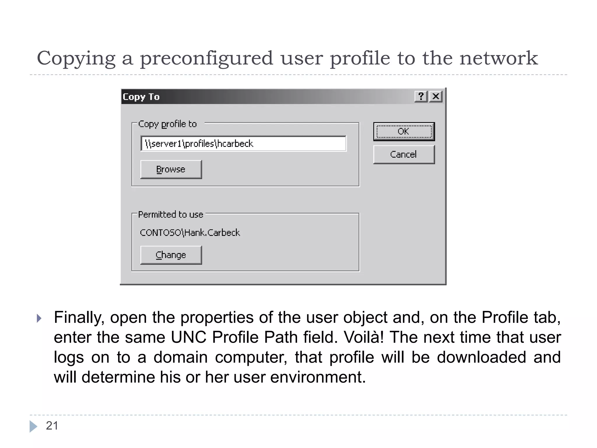 Copying a preconfigured user profile to the network
 Finally, open the properties of the user object and, on the Profile tab,
enter the same UNC Profile Path field. Voilà! The next time that user
logs on to a domain computer, that profile will be downloaded and
will determine his or her user environment.
21
 
