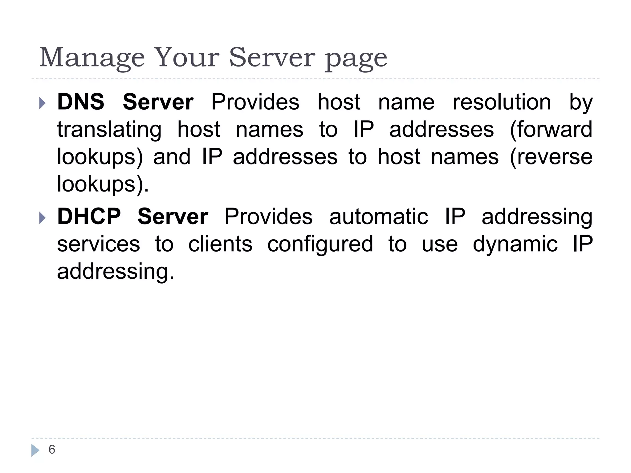 Manage Your Server page
 DNS Server Provides host name resolution by
translating host names to IP addresses (forward
lookups) and IP addresses to host names (reverse
lookups).
 DHCP Server Provides automatic IP addressing
services to clients configured to use dynamic IP
addressing.
6
 