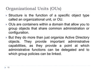 Organizational Units (OUs)
 Structure is the function of a specific object type
called an organizational unit, or OU.
 OUs are containers within a domain that allow you to
group objects that share common administration or
configuration.
 But they do more than just organize Active Directory
objects. They provide important administrative
capabilities, as they provide a point at which
administrative functions can be delegated and to
which group policies can be linked.
10
 