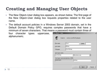 Creating and Managing User Objects
 The New Object–User dialog box appears, as shown below. The first page of
the New Object–User dialog box requests properties related to the user
name.
 The default account policies in a Windows Server 2003 domain, set in the
Default Domain Policy GPO, requires complex passwords that have a
minimum of seven characters. That means a password must contain three of
four character types: uppercase, lower-case, numeric, and non-
alphanumeric.
12
 