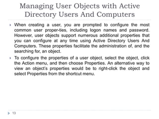 Managing User Objects with Active
Directory Users And Computers
 When creating a user, you are prompted to configure the most
common user proper-ties, including logon names and password.
However, user objects support numerous additional properties that
you can configure at any time using Active Directory Users And
Computers. These properties facilitate the administration of, and the
searching for, an object.
 To configure the properties of a user object, select the object, click
the Action menu, and then choose Properties. An alternative way to
view an object’s properties would be to right-click the object and
select Properties from the shortcut menu.
13
 