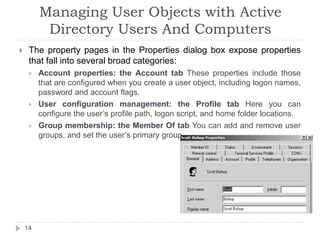 Managing User Objects with Active
Directory Users And Computers
 The property pages in the Properties dialog box expose properties
that fall into several broad categories:
 Account properties: the Account tab These properties include those
that are configured when you create a user object, including logon names,
password and account flags.
 User configuration management: the Profile tab Here you can
configure the user’s profile path, logon script, and home folder locations.
 Group membership: the Member Of tab You can add and remove user
groups, and set the user’s primary group.
14
 