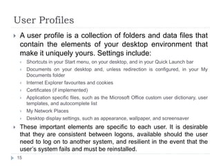 User Profiles
 A user profile is a collection of folders and data files that
contain the elements of your desktop environment that
make it uniquely yours. Settings include:
 Shortcuts in your Start menu, on your desktop, and in your Quick Launch bar
 Documents on your desktop and, unless redirection is configured, in your My
Documents folder
 Internet Explorer favourites and cookies
 Certificates (if implemented)
 Application specific files, such as the Microsoft Office custom user dictionary, user
templates, and autocomplete list
 My Network Places
 Desktop display settings, such as appearance, wallpaper, and screensaver
 These important elements are specific to each user. It is desirable
that they are consistent between logons, available should the user
need to log on to another system, and resilient in the event that the
user’s system fails and must be reinstalled.
15
 