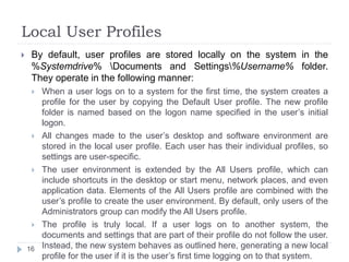 Local User Profiles
 By default, user profiles are stored locally on the system in the
%Systemdrive% Documents and Settings%Username% folder.
They operate in the following manner:
 When a user logs on to a system for the first time, the system creates a
profile for the user by copying the Default User profile. The new profile
folder is named based on the logon name specified in the user’s initial
logon.
 All changes made to the user’s desktop and software environment are
stored in the local user profile. Each user has their individual profiles, so
settings are user-specific.
 The user environment is extended by the All Users profile, which can
include shortcuts in the desktop or start menu, network places, and even
application data. Elements of the All Users profile are combined with the
user’s profile to create the user environment. By default, only users of the
Administrators group can modify the All Users profile.
 The profile is truly local. If a user logs on to another system, the
documents and settings that are part of their profile do not follow the user.
Instead, the new system behaves as outlined here, generating a new local
profile for the user if it is the user’s first time logging on to that system.
16
 