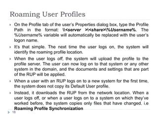 Roaming User Profiles
 On the Profile tab of the user’s Properties dialog box, type the Profile
Path in the format: <server ><share>%Username%. The
%Username% variable will automatically be replaced with the user’s
logon name.
 It’s that simple. The next time the user logs on, the system will
identify the roaming profile location.
 When the user logs off, the system will upload the profile to the
profile server. The user can now log on to that system or any other
system in the domain, and the documents and settings that are part
of the RUP will be applied.
 When a user with an RUP logs on to a new system for the first time,
the system does not copy its Default User profile.
 Instead, it downloads the RUP from the network location. When a
user logs off, or when a user logs on to a system on which they’ve
worked before, the system copies only files that have changed. i.e
Roaming Profile Synchronization
18
 