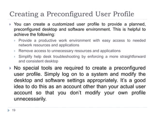 Creating a Preconfigured User Profile
 You can create a customized user profile to provide a planned,
preconfigured desktop and software environment. This is helpful to
achieve the following:
 Provide a productive work environment with easy access to needed
network resources and applications
 Remove access to unnecessary resources and applications
 Simplify help desk troubleshooting by enforcing a more straightforward
and consistent desktop
 No special tools are required to create a preconfigured
user profile. Simply log on to a system and modify the
desktop and software settings appropriately. It’s a good
idea to do this as an account other than your actual user
account so that you don’t modify your own profile
unnecessarily.
19
 