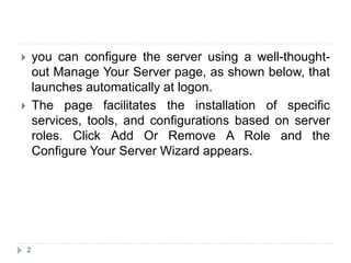  you can configure the server using a well-thought-
out Manage Your Server page, as shown below, that
launches automatically at logon.
 The page facilitates the installation of specific
services, tools, and configurations based on server
roles. Click Add Or Remove A Role and the
Configure Your Server Wizard appears.
2
 