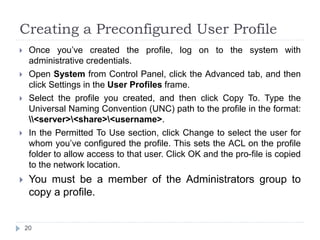 Creating a Preconfigured User Profile
 Once you’ve created the profile, log on to the system with
administrative credentials.
 Open System from Control Panel, click the Advanced tab, and then
click Settings in the User Profiles frame.
 Select the profile you created, and then click Copy To. Type the
Universal Naming Convention (UNC) path to the profile in the format:
<server><share><username>.
 In the Permitted To Use section, click Change to select the user for
whom you’ve configured the profile. This sets the ACL on the profile
folder to allow access to that user. Click OK and the pro-file is copied
to the network location.
 You must be a member of the Administrators group to
copy a profile.
20
 