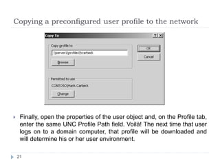 Copying a preconfigured user profile to the network
 Finally, open the properties of the user object and, on the Profile tab,
enter the same UNC Profile Path field. Voilà! The next time that user
logs on to a domain computer, that profile will be downloaded and
will determine his or her user environment.
21
 