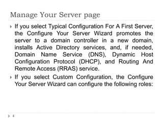 Manage Your Server page
 If you select Typical Configuration For A First Server,
the Configure Your Server Wizard promotes the
server to a domain controller in a new domain,
installs Active Directory services, and, if needed,
Domain Name Service (DNS), Dynamic Host
Configuration Protocol (DHCP), and Routing And
Remote Access (RRAS) service.
 If you select Custom Configuration, the Configure
Your Server Wizard can configure the following roles:
4
 