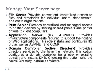 Manage Your Server page
 File Server Provides convenient, centralized access to
files and directories for individual users, departments,
and entire organizations.
 Print Server Provides centralized and managed access
to printing devices by serving shared printers and printer
drivers to client computers.
 Application Server (IIS, ASP.NET) Provides
infrastructure components required to support the hosting
of Web applications. This role installs and configures IIS
6.0 as well as ASP.NET and COM+.
 Domain Controller (Active Directory) Provides
directory services to clients in the network. This option
configures a domain controller for a new or existing
domain and installs DNS. Choosing this option runs the
Active Directory Installation Wizard.
5
 