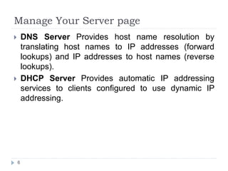 Manage Your Server page
 DNS Server Provides host name resolution by
translating host names to IP addresses (forward
lookups) and IP addresses to host names (reverse
lookups).
 DHCP Server Provides automatic IP addressing
services to clients configured to use dynamic IP
addressing.
6
 