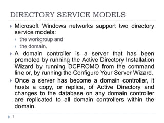 DIRECTORY SERVICE MODELS
 Microsoft Windows networks support two directory
service models:
 the workgroup and
 the domain.
 A domain controller is a server that has been
promoted by running the Active Directory Installation
Wizard by running DCPROMO from the command
line or, by running the Configure Your Server Wizard.
 Once a server has become a domain controller, it
hosts a copy, or replica, of Active Directory and
changes to the database on any domain controller
are replicated to all domain controllers within the
domain.
7
 