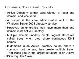 Domains, Trees and Forests
 Active Directory cannot exist without at least one
domain, and vice versa.
 A domain is the core administrative unit of the
Windows Server 2003 directory service.
 However, an enterprise may have more than one
domain in its Active Directory.
 Multiple domain models create logical structures
called trees when they share contiguous DNS
names.
 If domains in an Active Directory do not share a
common root domain, they create multiple trees.
That leads you to the largest structure in an Active
Directory: the forest.
8
 