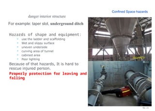 No. 21
danger interior structure
For example: taper slot, underground ditch
Hazards of shape and equipment:
 use the ladder and scaffolding
 Wet and slippy surface
 uneven underside
 curving area of tunnel
 cabined area
 Poor lighting
Because of that hazards, It is hard to
rescue injured person.
Properly protection for leaving and
falling
Confined Space hazards
 