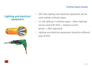 No. 23
Lighting and electrical
equipment
 220 volts lighting and electrical equipment can be
used outside confined space.
 12 volt lighting in confined space . Other lightings
can be used with RCD （ residual current
device ） after approved.
 Lighting and electrical equipment should be different
loop of RCD.
Confined Space hazards
 