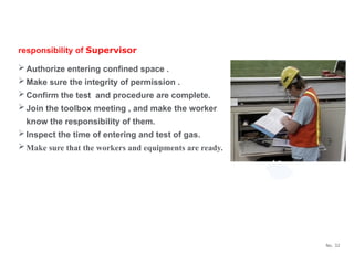 No. 32
responsibility of Supervisor
Authorize entering confined space .
Make sure the integrity of permission .
Confirm the test and procedure are complete.
Join the toolbox meeting , and make the worker
know the responsibility of them.
Inspect the time of entering and test of gas.
Make sure that the workers and equipments are ready.
 