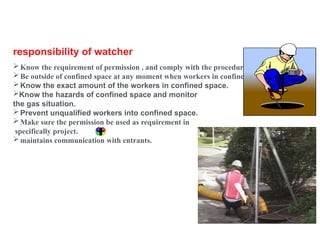 No. 34
responsibility of watcher
Know the requirement of permission , and comply with the procedure.
Be outside of confined space at any moment when workers in confined space.
Know the exact amount of the workers in confined space.
Know the hazards of confined space and monitor
the gas situation.
Prevent unqualified workers into confined space.
Make sure the permission be used as requirement in
specifically project.
maintains communication with entrants.
 