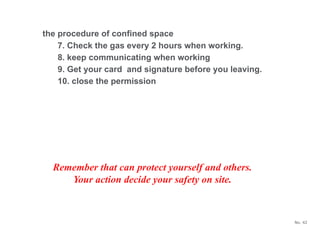 No. 42
Remember that can protect yourself and others.
Your action decide your safety on site.
the procedure of confined space
7. Check the gas every 2 hours when working.
8. keep communicating when working
9. Get your card and signature before you leaving.
10. close the permission
 