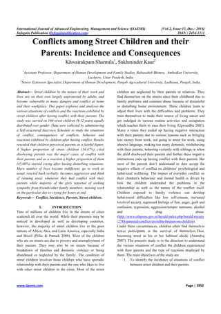 International Journal of Advanced Engineering, Management and Science (IJAEMS) [Vol-2, Issue-12, Dec.- 2016]
Infogain Publication (Infogainpublication.com) ISSN : 2454-1311
www.ijaems.com Page | 1952
Conflicts among Street Children and their
Parents: Incidence and Consequences
Khwairakpam Sharmila1
, Sukhminder Kaur2
1
Assistant Professor, Department of Human Development and Family Studies, Babasaheb Bhimra, Ambedkar University,
Lucknow, Uttar Pradesh, India
2
Senior Extension Specialist, Department of Human Development, Punjab Agricultural University, Ludhiana, Punjab, India.
Abstract— Street children by the nature of their work and
lives are on their own largely unprotected by adults, and
become vulnerable to many dangers and conflict at home
and their workplace. This paper explores and analyses the
various situations of conflicts and the reactions exhibited by
street children after having conflict with their parents. The
study was carried on 160 street children (9-12 years) equally
distributed over gender. Data were collected by administering
a Self-structured Interview Schedule to study the situations
of conflict, consequences of conflicts, behavior and
reactions exhibited by children after having conflict. Results
revealed that children perceived parents as a fearful figure.
A higher proportion of street children (56.87%) cited
disobeying parents was the major cause of conflict with
their parents and as a reaction a higher proportion of them
(45.00%) started crying after having disturbing situations.
More number of boys become indifferent, go to work as
usual, reacted back verbally, becomes aggressive and think
of running away whenever they had conflict with their
parents while majority of the girls reported of seeking
sympathy from friends/other family members, missing work
on the particular day or crying for hours at end.
Keywords— Conflict, Incidence, Parents, Street children.
I. INTRODUCTION
Tens of millions of children live in the streets of cities
scattered all over the world. While their presence may be
noticed in developed as well as developing countries,
however, the majority of street children live in the poor
nations of Africa, Asia, and Latin America, especially India
and Brazil (Pillai & Patnaik 2008). Most of the children
who are on streets are due to poverty and unemployment of
their parents. They may also be on streets because of
breakdown of families and domestic violence or being
abandoned or neglected by the family. The condition of
street children involves those children who have sporadic
relationship with their parents and the one who likes to live
with other street children in the cities. Most of the street
children are neglected by their parents or relatives. They
find themselves on the streets since their childhood due to
family problems and constant abuse because of distasteful
or disturbing home environment. These children learn to
adjust their lives with the difficulties and problems. They
train themselves to make their source of living easier and
get indulged in various routine activities and occupation
which teaches them to earn their living (Ugwuedbu 2003).
Many a times they ended up having negative interaction
with their parents due to various reasons such as bringing
less money from work, not going to street for work, using
abusive language, making too many demands, misbehaving
with their parents, behaving violently with siblings or when
the child disobeyed their parents and further these negative
interactions ends up having conflict with their parents. But
most of the parents don’t understand or dare accept the
negative effects of conflict on childrens' psychological and
behavioral wellbeing. The impact of everyday conflict on
their children's behaviour and mental health is driven by
how the children understand the problems in the
relationship as well as the nature of the conflict itself.
Children exposed to family violence can develop
behavioural difficulties like low self-esteem, increased
levels of anxiety, repressed feelings of fear, anger, guilt and
confusion, regression, aggression/temper tantrums, alcohol
and drug abuse.
(http://www.ethpress.gov.et/herald/index.php/herald/society
/2788-parental-conflict-invisible-bruises-on-children).
Under these circumstances, children often find themselves
active participants in the survival of themselves.Thus,
becoming street as his or her habitual abode (Anandraj
2007). The presents study is in the direction to understand
the various situations of conflict the children experienced
with their parents and the type of reactions displayed by
them. The main objectives of the study are
1. To identify the incidence of situations of conflict
between street children and their parents.
 