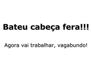 Bateu cabeça fera!!!
Agora vai trabalhar, vagabundo!