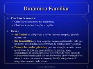    Funciona de modo a:
     Clarificar os estatutos dos membros;
     Clarificar e definir funções e papéis.


   Deve :
                      na adaptação a novas funções e papéis, quando
        necessário;
                          é a base do poder no centro da família, pelo que
        há menos possibilidade de ocorrência de conflitos (ex: violência);
                                        quer em situação de crise, ou no
        quotidiano: família alargada, amigos, vizinhos, grupos
        comunitários. O isolamento social é reconhecido como factor de
        vulnerabilidade nas famílias e nos indivíduos que vivem fechados
        sobre si mesmo, sem contactos com a família alargada e mal
        integrados no meio onde vivem.

                              Formador: Dércio Martins                       10
 