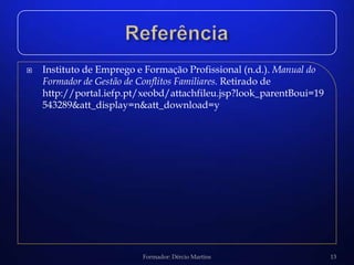   Instituto de Emprego e Formação Profissional (n.d.). Manual do
    Formador de Gestão de Conflitos Familiares. Retirado de
    http://portal.iefp.pt/xeobd/attachfileu.jsp?look_parentBoui=19
    543289&att_display=n&att_download=y




                          Formador: Dércio Martins                   13
 